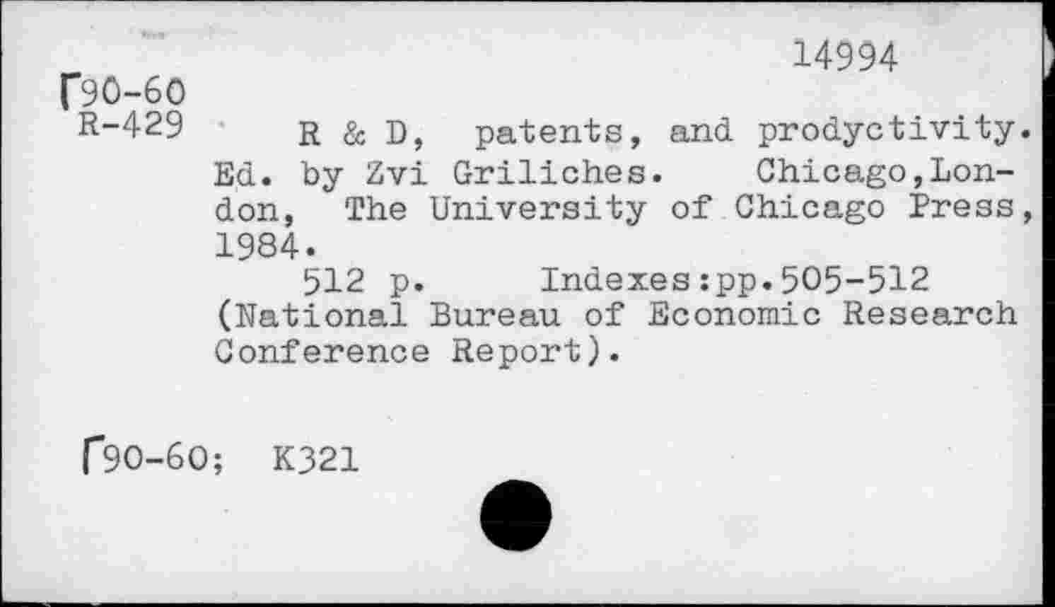﻿14994
C90-60
R-429 R & D, patents, and prodyctivity Ed. by Zvi Griliches.	Chicago,Lon-
don, The University of Chicago Press 1984.
512 p. Indexes:pp.505-512 (National Bureau of Economic Research Conference Report).
r90-60; K321